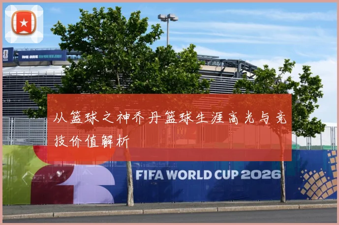 从篮球之神乔丹篮球生涯高光与竞技价值解析