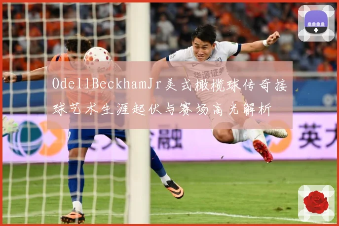 OdellBeckhamJr美式橄榄球传奇接球艺术生涯起伏与赛场高光解析