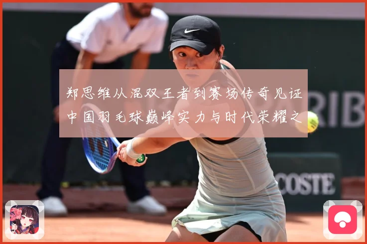 郑思维从混双王者到赛场传奇见证中国羽毛球巅峰实力与时代荣耀之路