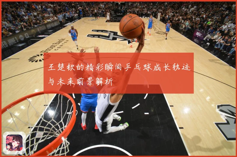王楚钦的精彩瞬间乒乓球成长轨迹与未来前景解析