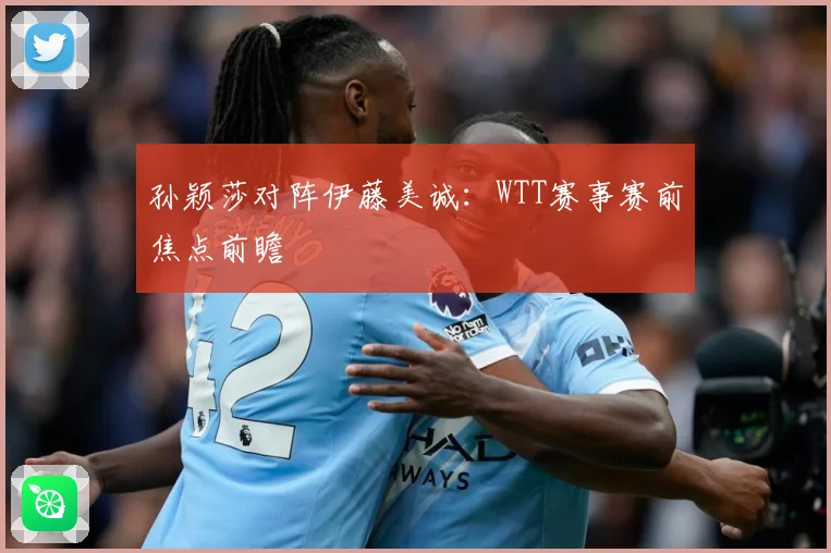 孙颖莎对阵伊藤美诚：WTT赛事赛前焦点前瞻