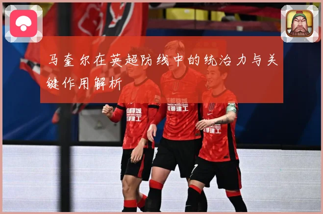 马奎尔在英超防线中的统治力与关键作用解析