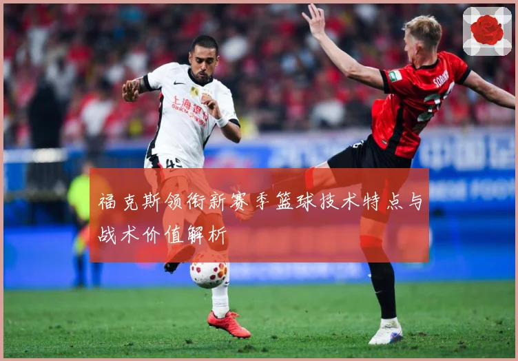 福克斯领衔新赛季篮球技术特点与战术价值解析
